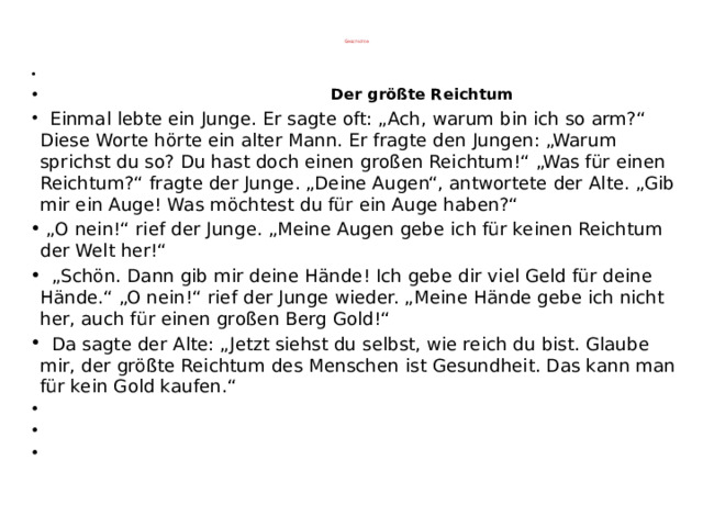Geschichte  Der größte Reichtum    Einmal lebte ein Junge. Er sagte oft: „Ach, warum bin ich so arm?“ Diese Worte hörte ein alter Mann. Er fragte den Jungen: „Warum sprichst du so? Du hast doch einen großen Reichtum!“ „Was für einen Reichtum?“ fragte der Junge. „Deine Augen“, antwortete der Alte. „Gib mir ein Auge! Was möchtest du für ein Auge haben?“ „ O nein!“ rief der Junge. „Meine Augen gebe ich für keinen Reichtum der Welt her!“ „ Schön. Dann gib mir deine Hände! Ich gebe dir viel Geld für deine Hände.“ „O nein!“ rief der Junge wieder. „Meine Hände gebe ich nicht her, auch für einen großen Berg Gold!“  Da sagte der Alte: „Jetzt siehst du selbst, wie reich du bist. Glaube mir, der größte Reichtum des Menschen ist Gesundheit. Das kann man für kein Gold kaufen.“       