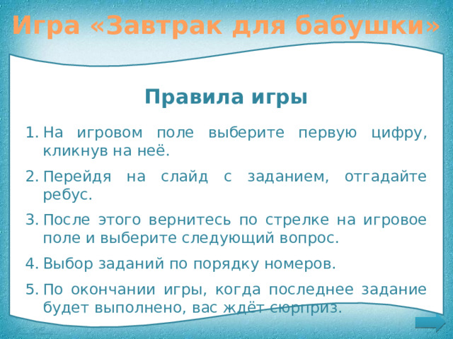 Игра «Завтрак для бабушки» Помогите Красной Шапочке приготовить завтрак для бабушки Правила игры На игровом поле выберите первую цифру, кликнув на неё. Перейдя на слайд с заданием, отгадайте ребус. После этого вернитесь по стрелке на игровое поле и выберите следующий вопрос. Выбор заданий по порядку номеров. По окончании игры, когда последнее задание будет выполнено, вас ждёт сюрприз. Правила игры 11 