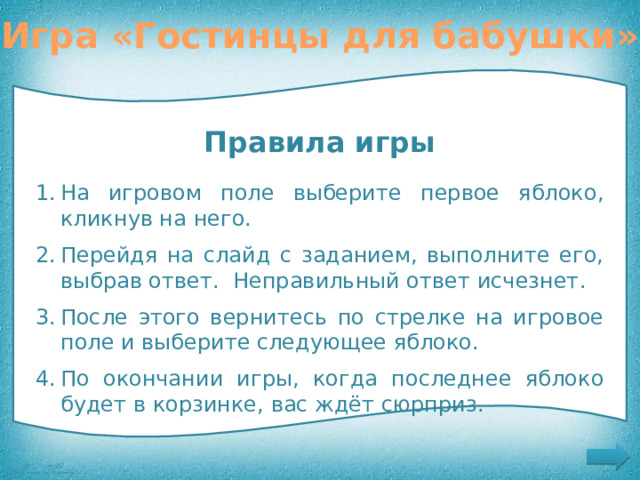 Игра «Гостинцы для бабушки» Помогите Красной Шапочке выбрать гостинцы для бабушки Правила игры На игровом поле выберите первое яблоко, кликнув на него. Перейдя на слайд с заданием, выполните его, выбрав ответ. Неправильный ответ исчезнет. После этого вернитесь по стрелке на игровое поле и выберите следующее яблоко. По окончании игры, когда последнее яблоко будет в корзинке, вас ждёт сюрприз. Правила игры 
