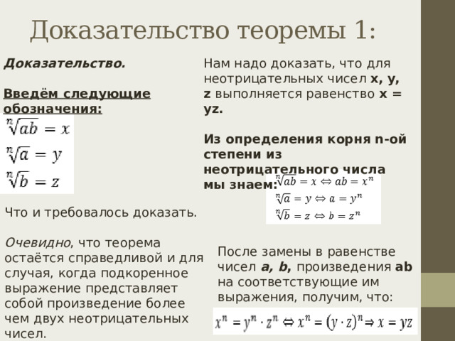 Доказательство теоремы 1: Доказательство. Нам надо доказать, что для неотрицательных чисел x, y, z выполняется равенство x = yz. Введём следующие обозначения: Из определения корня n-ой степени из неотрицательного числа мы знаем: Что и требовалось доказать. Очевидно , что теорема остаётся справедливой и для случая, когда подкоренное выражение представляет собой произведение более чем двух неотрицательных чисел. После замены в равенстве чисел a, b , произведения ab  на соответствующие им выражения, получим, что: 