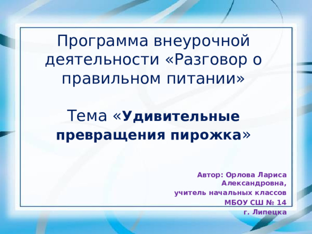 Программа внеурочной деятельности «Разговор о правильном питании»   Тема « Удивительные превращения пирожка »    Автор: Орлова Лариса Александровна, учитель начальных классов МБОУ СШ № 14 г. Липецка 