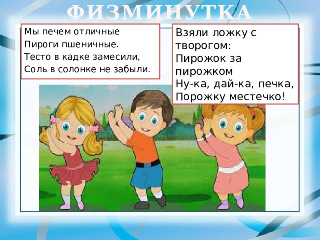ФИЗМИНУТКА Взяли ложку с творогом:  Мы печем отличные Пирожок за пирожком  Пироги пшеничные.  Ну-ка, дай-ка, печка, Тесто в кадке замесили,  Порожку местечко! Соль в солонке не забыли.  