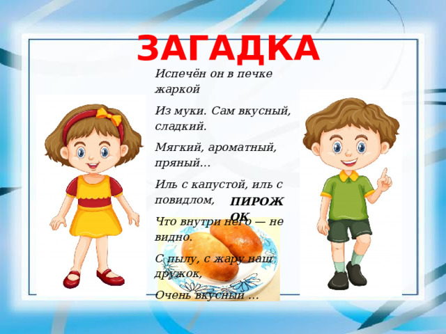ЗАГАДКА Испечён он в печке жаркой Из муки. Сам вкусный, сладкий. Мягкий, ароматный, пряный… Иль с капустой, иль с повидлом, Что внутри него — не видно. С пылу, с жару наш дружок, Очень вкусный … ПИРОЖОК 