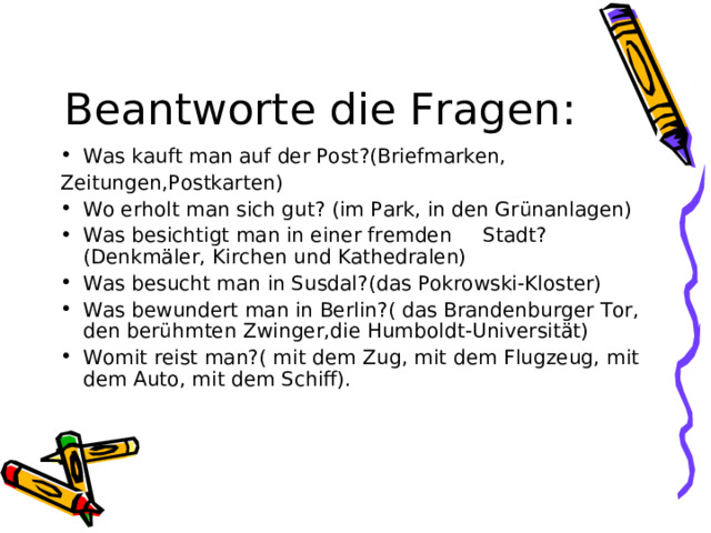 Beantworte die Fragen : Was kauft man auf der Post ?( Briefmarken, Zeitungen,Postkarten) Wo erholt man sich gut? (im Park, in den Gr ünanlagen) Was besichtigt man in einer fremden Stadt ? (Denkmäler, Kirchen und Kathedralen) Was besucht man in Susdal?(das Pokrowski-Kloster) Was bewundert man in Berlin?( das Brandenburger Tor, den berühmten Zwinger,die Humboldt-Universität) Womit reist man?( mit dem Zug, mit dem Flugzeug, mit dem Auto, mit dem Schiff).   