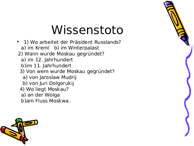 Wissenstoto 1) Wo arbeitet der Pr äsident Russlands?  a) im Kreml b) im Winterpalast  2) Wann wurde Moskau gegründet ?  a) im 12. Jahrhundert  b)im 11. Jahrhundert  3) Von wem wurde Moskau gegründet ?  a) von Jaroslaw Mudrij  b) von Juri Dolgorukij  4) Wo liegt Moskau ?  a) an der Wolga  b)am Fluss Moskwa. 