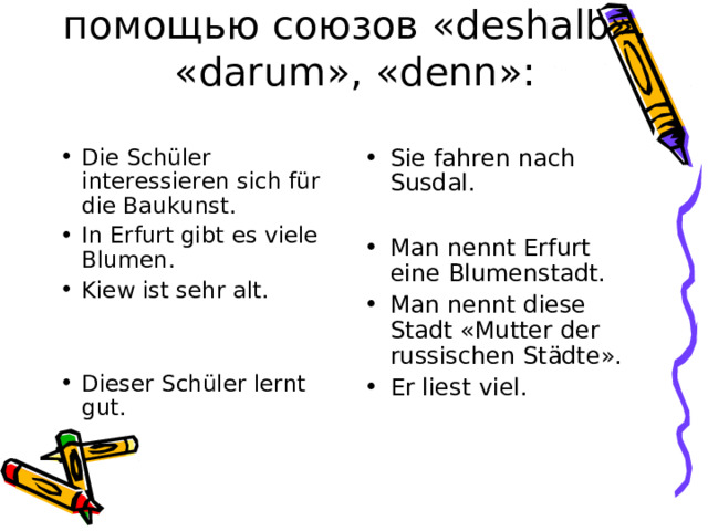 Соедини предложения с помощью союзов « deshalb » , « darum » , « denn »:   Die Sch üler interessieren sich für die Baukunst. In Erfurt gibt es viele Blumen. Kiew ist sehr alt.   Dieser Schüler lernt gut. Sie fahren nach Susdal.  Man nennt Erfurt eine Blumenstadt. Man nennt diese Stadt « Mutter der russischen St ädte ». Er liest viel.  