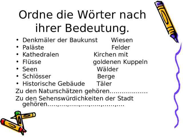 Ordne die W ö rter nach ihrer Bedeutung. Denkm ä ler der Baukunst Wiesen Pal ä ste Felder Kathedralen Kirchen mit Fl ü sse goldenen Kuppeln Seen W ä lder Schl ö sser Berge Historische Geb ä ude T ä ler Zu den Natursch ä tzen geh ö ren………………. Zu den Sehensw ü rdichkeiten der Stadt geh ö ren…..,….,…..,….,…..,……,…. 