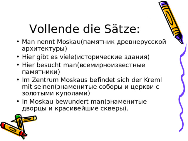 Vollende die S ä tze : Man nennt Moskau( памятник древнерусской архитектуры) Hier gibt es viele( исторические здания) Hier besucht man( всемирноизвестные памятники) Im Zentrum Moskaus befindet sich der Kreml mit seinen( знаменитые соборы и церкви с золотыми куполами) In Moskau bewundert man( знаменитые дворцы и красивейшие скверы).  