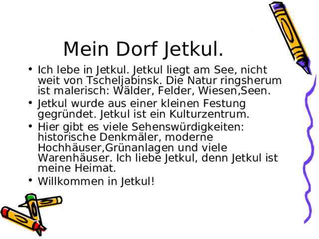 Mein Dorf Jetkul. Ich lebe in Jetkul. Jetkul liegt am See, nicht weit von Tscheljabinsk. Die Natur ringsherum ist malerisch : W älder, Felder, Wiesen,Seen. Jetkul wurde aus einer kleinen Festung gegründet. Jetkul ist ein Kulturzentrum. Hier gibt es viele Sehenswürdigkeiten : historische Denkmäler, moderne Hochhäuser,Grünanlagen und viele Warenhäuser. Ich liebe Jetkul, denn Jetkul ist meine Heimat. Willkommen in Jetkul ! 
