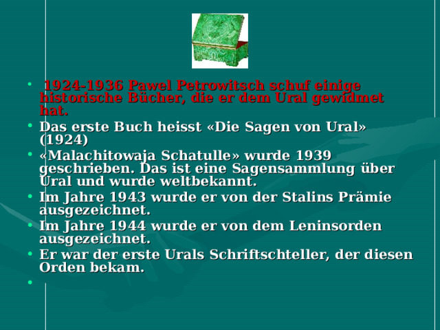   1924-1936  Pawel Petrowitsch schuf einige historische B ü cher, die er dem Ural gewidmet hat.  Das erste Buch heisst « Die Sagen von Ural » (1924) « Malachitowaja Schatulle » wurde 1939 geschrieben. Das ist eine Sagensammlung ü ber Ural und wurde weltbekannt. Im Jahre 1943 wurde er von der Stalins Pr ä mie ausgezeichnet. Im Jahre 1944 wurde er von dem Leninsorden ausgezeichnet. Er war der erste Urals Schriftschteller, der diesen Orden bekam.   