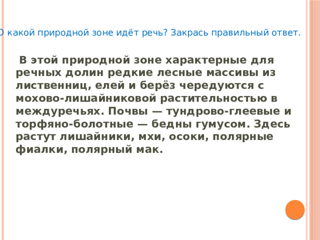 О какой природной зоне идёт речь? Закрась правильный ответ.   В этой природной зоне характерные для речных долин редкие лесные массивы из лиственниц, елей и берёз чередуются с мохово-лишайниковой растительностью в междуречьях. Почвы — тундрово-глеевые и торфяно-болотные — бедны гумусом. Здесь растут лишайники, мхи, осоки, полярные фиалки, полярный мак. 