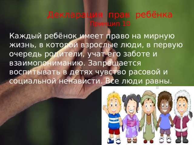 Декларация прав ребёнка  Принцип 10  Каждый ребёнок имеет право на мирную жизнь, в которой взрослые люди, в первую очередь родители, учат его заботе и взаимопониманию. Запрещается воспитывать в детях чувство расовой и социальной ненависти. Все люди равны. 