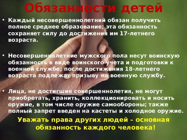 Обязанности детей Каждый несовершеннолетний обязан получить полное среднее образование; эта обязанность сохраняет силу до достижения им 17-летнего возраста.  Несовершеннолетние мужского пола несут воинскую обязанность в виде воинского учета и подготовки к военной службе; после достижения 18-летнего возраста подлежат призыву на военную службу.  Лица, не достигшие совершеннолетия, не могут приобретать, хранить, коллекционировать и носить оружие, в том числе оружие самообороны; также полный запрет введен на кастеты и холодное оружие. Уважать права других людей – основная обязанность каждого человека!  