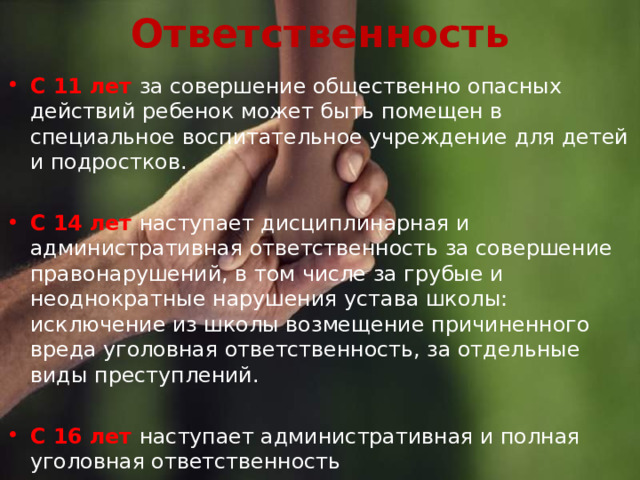 Ответственность С 11 лет за совершение общественно опасных действий ребенок может быть помещен в специальное воспитательное учреждение для детей и подростков. С 14 лет наступает дисциплинарная и административная ответственность за совершение правонарушений, в том числе за грубые и неоднократные нарушения устава школы: исключение из школы возмещение причиненного вреда уголовная ответственность, за отдельные виды преступлений. С 16 лет наступает административная и полная уголовная ответственность 
