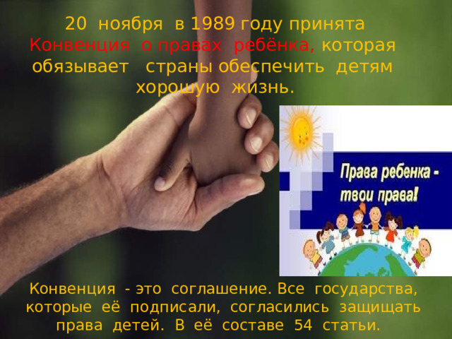 20 ноября в 1989 году принята Конвенция о правах ребёнка,  которая обязывает страны обеспечить детям хорошую жизнь.     Конвенция - это соглашение. Все государства, которые её подписали, согласились защищать права детей. В её составе 54 статьи.   