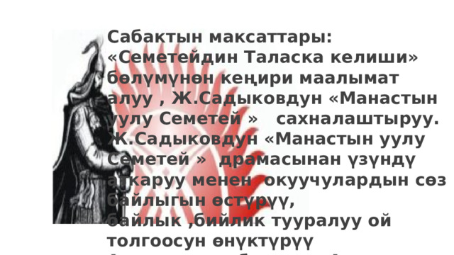 Сабактын максаттары: «Семетейдин Таласка келиши» бөлүмүнөн кеңири маалымат алуу , Ж.Садыковдун «Манастын уулу Семетей » сахналаштыруу. Ж.Садыковдун «Манастын уулу Семетей » драмасынан үзүндү аткаруу менен окуучулардын сөз байлыгын өстүрүү, байлык ,бийлик тууралуу ой толгоосун өнүктүрүү Атанын уулу болууга, Ата Мекендин эркиндигин үчүн эмгектенип, тоскоолдуктарды жеңүүгө тарбиялоо. 