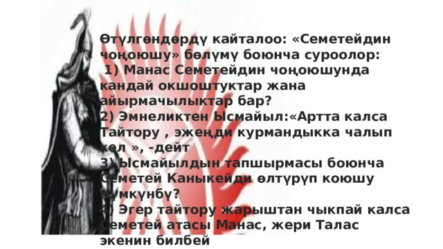 Өтүлгөндөрдү кайталоо: «Семетейдин чоңоюшу» бөлүмү боюнча суроолор:  1) Манас Семетейдин чоңоюшунда кандай окшоштуктар жана айырмачылыктар бар? 2) Эмнеликтен Ысмайыл:«Артта калса Тайтору , эжеңди курмандыкка чалып кел », -дейт 3) Ысмайылдын тапшырмасы боюнча Семетей Каныкейди өлтүрүп коюшу мүмкүнбү? 4) Эгер тайтору жарыштан чыкпай калса Семетей атасы Манас, жери Талас экенин билбей букаралык баатыр болуп калат эле да. А Сарытаз айтпай койсочу?  Төлгөгө ишенесиңби?  