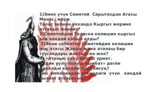 1)Эмне үчүн Семетей Сарытаздан Атасы Манас, жери Талас экенин укканда Кыргыз жерине аттанып жөнөйт? 2)Семетейдин Таласка келишин кыргыз эли кандай кабыл алды?  3)Эмне себептен Семетейдин келишин чоң атасы Жакып жана аталаш бир туугандары жактырган жок? 4) «Атанын уулу болуш урмат. Элдин уулу болуш кымбат» деген макалды кандай түшүнөсүң? Сен мекениндин эркиндиги үчүн кандай кызмат аткарасың? 