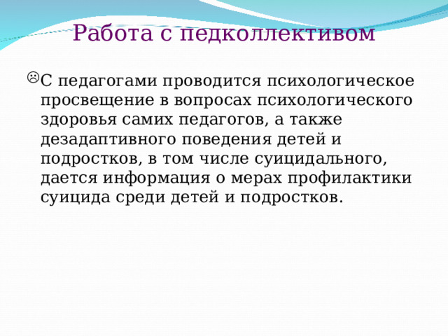 Работа с педколлективом С педагогами проводится психологическое просвещение в вопросах психологического здоровья самих педагогов, а также дезадаптивного поведения детей и подростков, в том числе суицидального, дается информация о мерах профилактики суицида среди детей и подростков. 