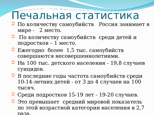 Печальная статистика По количеству самоубийств Россия занимает в мире - 2 место.  По количеству самоубийств среди детей и подростков – 1 место. Ежегодно более 1,5 тыс. самоубийств совершаются несовершеннолетними. На 100 тыс. детского населения - 19,8 случаев суицидов. В последние годы частота самоубийств среди 10-14-летних детей - от 3 до 4 случаев на 100 тысяч. Среди подростков 15-19 лет - 19-20 случаев. Это превышает средний мировой показатель по этой возрастной категории населения в 2,7 раза. 