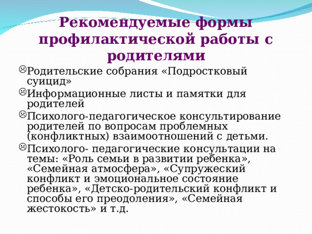 Рекомендуемые формы профилактической работы с родителями Родительские собрания «Подростковый суицид» Информационные листы и памятки для родителей Психолого-педагогическое консультирование родителей по вопросам проблемных (конфликтных) взаимоотношений с детьми. Психолого- педагогические консультации на темы: «Роль семьи в развитии ребенка», «Семейная атмосфера», «Супружеский конфликт и эмоциональное состояние ребенка», «Детско-родительский конфликт и способы его преодоления», «Семейная жестокость» и т.д. 