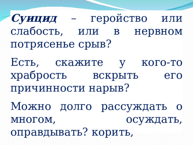 Суицид – геройство или слабость, или в нервном потрясенье срыв? Есть, скажите у кого-то храбрость вскрыть его причинности нарыв? Можно долго рассуждать о многом, осуждать, оправдывать? корить, Но не высказать высоким слогом, что порвало тоненькую нить? 