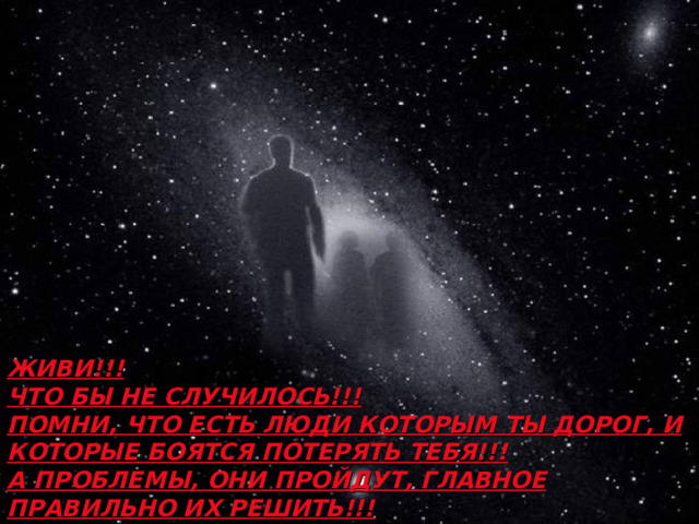 ЖИВИ!!! ЧТО БЫ НЕ СЛУЧИЛОСЬ!!!  ПОМНИ, ЧТО ЕСТЬ ЛЮДИ КОТОРЫМ ТЫ ДОРОГ, И КОТОРЫЕ БОЯТСЯ ПОТЕРЯТЬ ТЕБЯ!!! А ПРОБЛЕМЫ, ОНИ ПРОЙДУТ, ГЛАВНОЕ ПРАВИЛЬНО ИХ РЕШИТЬ!!!  