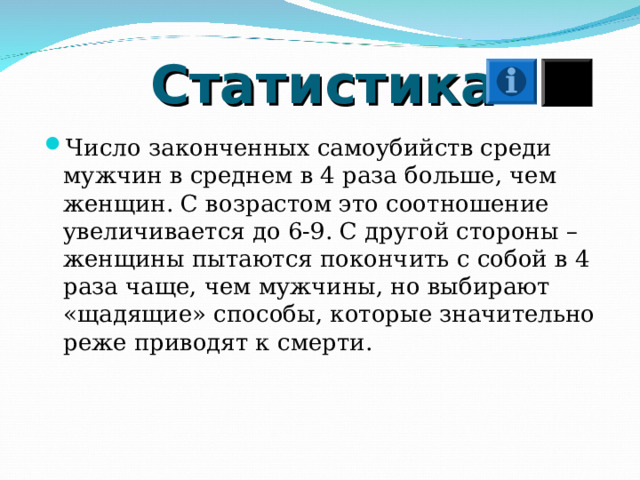 Статистика Число законченных самоубийств среди мужчин в среднем в 4 раза больше, чем женщин. С возрастом это соотношение увеличивается до 6-9. С другой стороны – женщины пытаются покончить с собой в 4 раза чаще, чем мужчины, но выбирают «щадящие» способы, которые значительно реже приводят к смерти. 