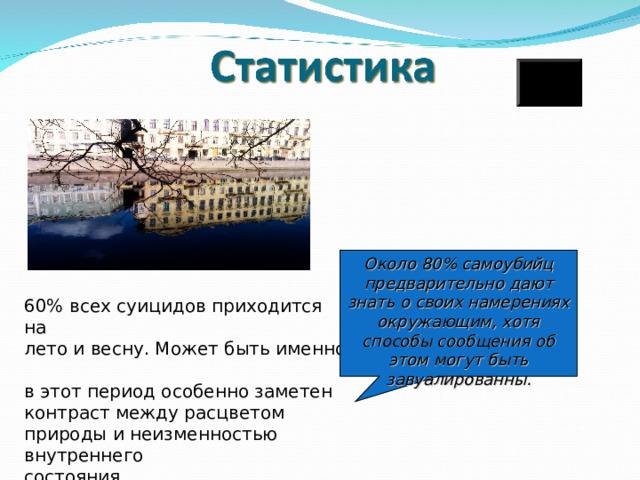 Около 80% самоубийц предварительно дают знать о своих намерениях окружающим, хотя способы сообщения об этом могут быть завуалированны. 60% всех суицидов приходится на  лето и весну. Может быть именно  в этот период особенно заметен  контраст между расцветом природы и неизменностью внутреннего  состояния. 