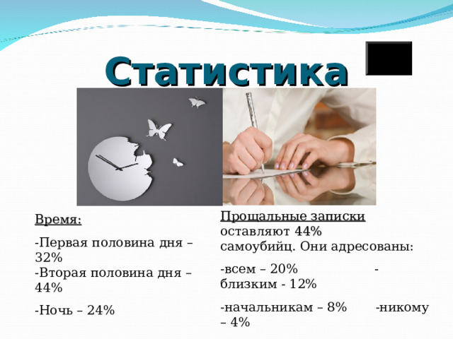 Статистика Прощальные записки  оставляют 44%  самоубийц. Они адресованы: -всем – 20% -близким - 12% -начальникам – 8% -никому – 4% Время: -Первая половина дня – 32%  -Вторая половина дня – 44% -Ночь – 24% 