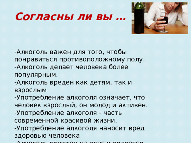 Согласны ли вы …  -Алкоголь важен для того, чтобы понравиться противоположному полу. -Алкоголь делает человека более популярным. -Алкоголь вреден как детям, так и взрослым -Употребление алкоголя означает, что человек взрослый, он молод и активен. -Употребление алкоголя - часть современной красивой жизни. -Употребление алкоголя наносит вред здоровью человека -Алкоголь приятен на вкус и является необходимым компонентом веселья. -Алкоголь снимает напряжение и расслабляет. 