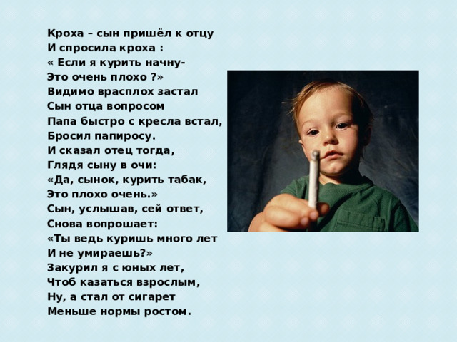 Кроха – сын пришёл к отцу И спросила кроха : « Если я курить начну- Это очень плохо ?» Видимо врасплох застал Сын отца вопросом Папа быстро с кресла встал, Бросил папиросу. И сказал отец тогда, Глядя сыну в очи: «Да, сынок, курить табак, Это плохо очень.» Сын, услышав, сей ответ, Снова вопрошает: «Ты ведь куришь много лет И не умираешь?» Закурил я с юных лет, Чтоб казаться взрослым, Ну, а стал от сигарет Меньше нормы ростом. 