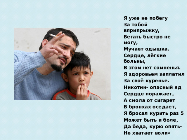 Я уже не побегу За тобой вприпрыжку, Бегать быстро не могу, Мучает одышка. Сердце, лёгкие больны, В этом нет сомненья. Я здоровьем заплатил За своё куренье. Никотин- опасный яд Сердце поражает, А смола от сигарет В бронхах оседает, Я бросал курить раз 5 Может быть и боле, Да беда, курю опять- Не хватает воли» 