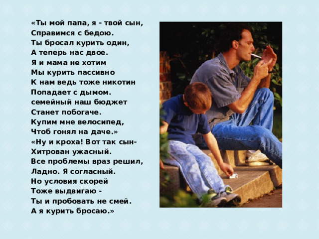 «Ты мой папа, я - твой сын, Справимся с бедою. Ты бросал курить один, А теперь нас двое. Я и мама не хотим Мы курить пассивно К нам ведь тоже никотин Попадает с дымом. семейный наш бюджет Станет побогаче. Купим мне велосипед, Чтоб гонял на даче.» «Ну и кроха! Вот так сын- Хитрован ужасный. Все проблемы враз решил, Ладно. Я согласный. Но условия скорей Тоже выдвигаю - Ты и пробовать не смей. А я курить бросаю.»  