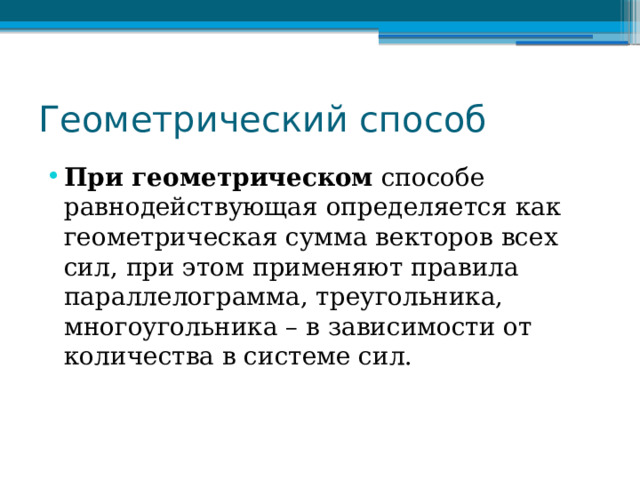 Геометрический способ При геометрическом способе равнодействующая определяется как геометрическая сумма векторов всех сил, при этом применяют правила параллелограмма, треугольника, многоугольника – в зависимости от количества в системе сил. 