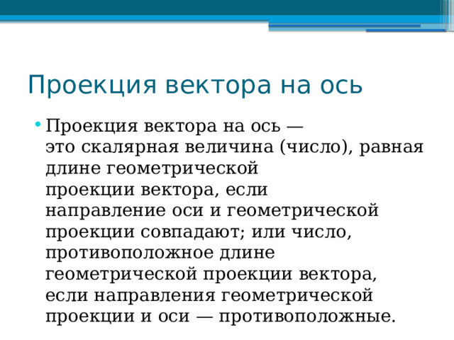 Проекция вектора на ось Проекция вектора на ось — это скалярная величина (число), равная длине геометрической проекции вектора, если направление оси и геометрической проекции совпадают; или число, противоположное длине геометрической проекции вектора, если направления геометрической проекции и оси — противоположные. 