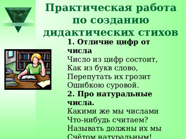 Практическая работа по созданию дидактических стихов 1. Отличие цифр от числа Число из цифр состоит, Как из букв слово, Перепутать их грозит Ошибкою суровой. 2. Про натуральные числа. Какими же мы числами Что-нибудь считаем? Называть должны их мы Счётом натуральным! 