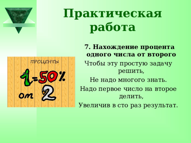 Практическая работа  7. Нахождение процента одного числа от второго Чтобы эту простую задачу решить, Не надо многого знать. Надо первое число на второе делить, Увеличив в сто раз результат. 