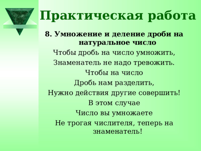 Практическая работа 8. Умножение и деление дроби на натуральное число Чтобы дробь на число умножить, Знаменатель не надо тревожить. Чтобы на число Дробь нам разделить, Нужно действия другие совершить! В этом случае Число вы умножаете Не трогая числителя, теперь на знаменатель! 