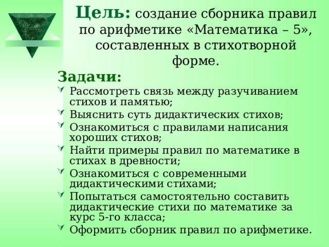 Цель:  создание сборника правил по арифметике «Математика – 5», составленных в стихотворной форме. Задачи: Рассмотреть связь между разучиванием стихов и памятью; Выяснить суть дидактических стихов; Ознакомиться с правилами написания хороших стихов; Найти примеры правил по математике в стихах в древности; Ознакомиться с современными дидактическими стихами; Попытаться самостоятельно составить дидактические стихи по математике за курс 5-го класса; Оформить сборник правил по арифметике. 