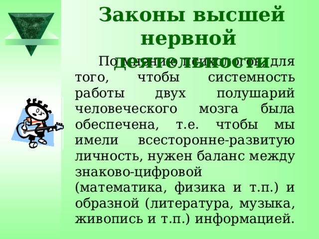 Законы высшей нервной деятельности  По мнению психологов, для того, чтобы системность работы двух полушарий человеческого мозга была обеспечена, т.е. чтобы мы имели всесторонне-развитую личность, нужен баланс между знаково-цифровой (математика, физика и т.п.) и образной (литература, музыка, живопись и т.п.) информацией. 