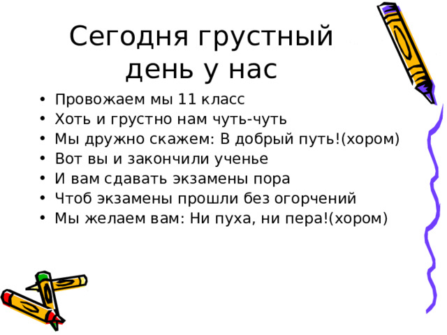 Сегодня грустный день у нас Провожаем мы 11 класс Хоть и грустно нам чуть-чуть Мы дружно скажем: В добрый путь!(хором) Вот вы и закончили ученье И вам сдавать экзамены пора Чтоб экзамены прошли без огорчений Мы желаем вам: Ни пуха, ни пера!(хором) 