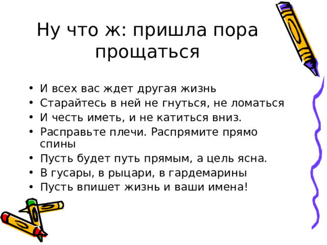 Ну что ж: пришла пора прощаться И всех вас ждет другая жизнь Старайтесь в ней не гнуться, не ломаться И честь иметь, и не катиться вниз. Расправьте плечи. Распрямите прямо спины Пусть будет путь прямым, а цель ясна. В гусары, в рыцари, в гардемарины Пусть впишет жизнь и ваши имена! 