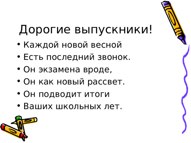 Дорогие выпускники! Каждой новой весной Есть последний звонок. Он экзамена вроде, Он как новый рассвет. Он подводит итоги Ваших школьных лет. 