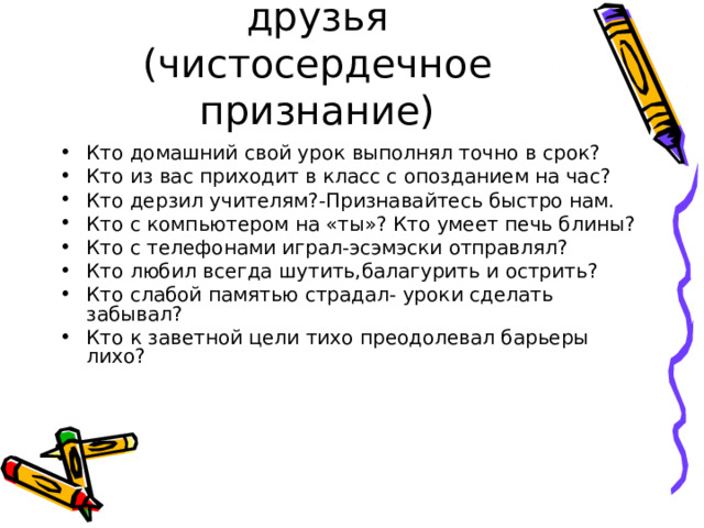 Это я, это я, это все мои друзья  (чистосердечное признание) Кто домашний свой урок выполнял точно в срок? Кто из вас приходит в класс с опозданием на час? Кто дерзил учителям?-Признавайтесь быстро нам. Кто с компьютером на «ты»? Кто умеет печь блины? Кто с телефонами играл-эсэмэски отправлял? Кто любил всегда шутить,балагурить и острить? Кто слабой памятью страдал- уроки сделать забывал? Кто к заветной цели тихо преодолевал барьеры лихо? 