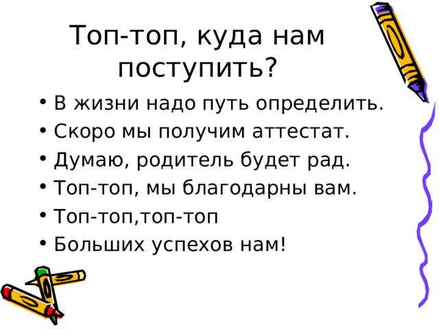 Топ-топ, куда нам поступить? В жизни надо путь определить. Скоро мы получим аттестат. Думаю, родитель будет рад. Топ-топ, мы благодарны вам. Топ-топ,топ-топ Больших успехов нам! 