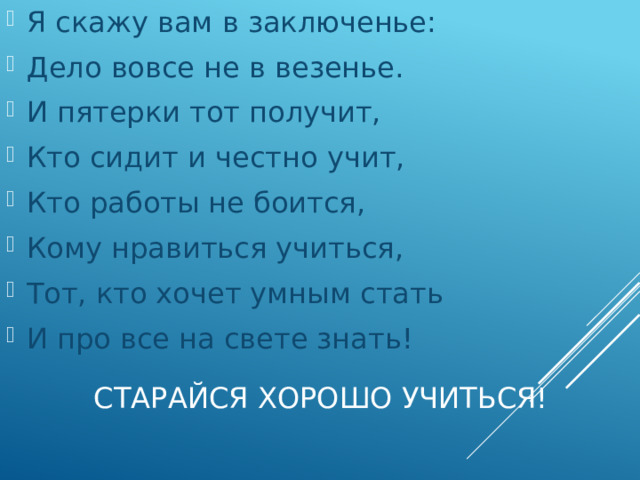 Я скажу вам в заключенье: Дело вовсе не в везенье. И пятерки тот получит, Кто сидит и честно учит, Кто работы не боится, Кому нравиться учиться, Тот, кто хочет умным стать И про все на свете знать! Старайся хорошо учиться!   