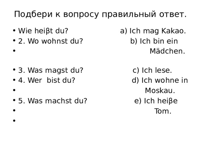 Подбери к вопросу правильный ответ.   Wie heiβt du? a) Ich mag Kakao. 2. Wo wohnst du? b) Ich bin ein  Mädchen.  3. Was magst du? c) Ich lese. 4. Wer bist du? d) Ich wohne in  Moskau. 5. Was machst du? e) Ich heiβe  Tom.   