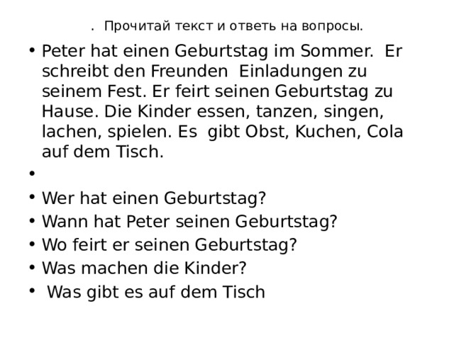 . Прочитай текст и ответь на вопросы.   Peter hat einen Geburtstag im Sommer. Er schreibt den Freunden Einladungen zu seinem Fest. Er feirt seinen Geburtstag zu Hause. Die Kinder essen, tanzen, singen, lachen, spielen. Es gibt Obst, Kuchen, Cola auf dem Tisch.   Wer hat einen Geburtstag? Wann hat Peter seinen Geburtstag? Wo feirt er seinen Geburtstag? Was machen die Kinder?  Was gibt es auf dem Tisch 