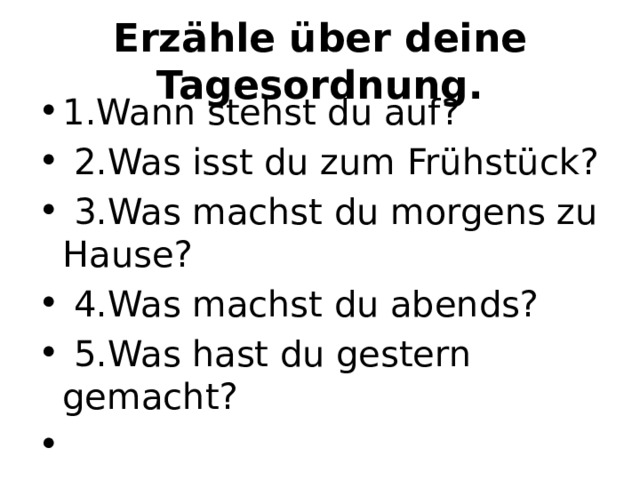Erzähle über deine Tagesordnung. 1.Wann stehst du auf?   2.Was isst du zum Frühstück?   3.Was machst du morgens zu Hause?   4.Was machst du abends?   5.Was hast du gestern gemacht?   
